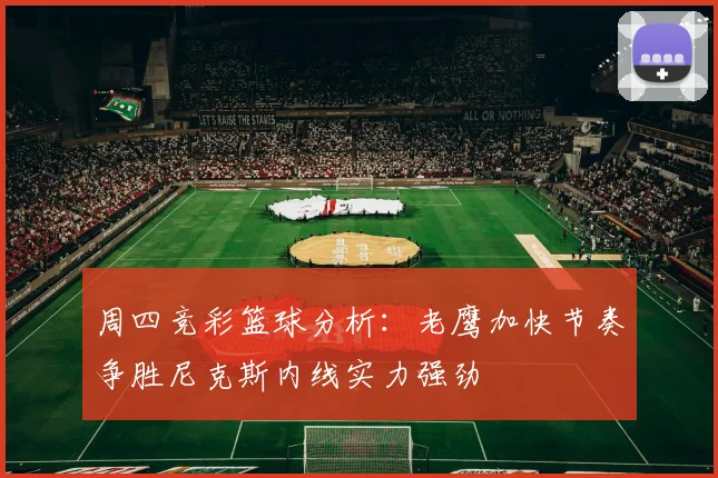 周四竞彩篮球分析：老鹰加快节奏争胜尼克斯内线实力强劲
