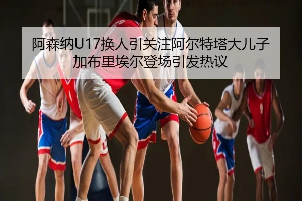 阿森纳U17换人引关注阿尔特塔大儿子加布里埃尔登场引发热议