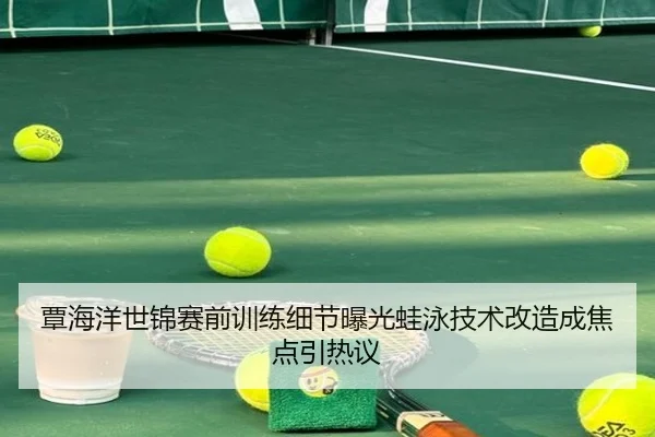 覃海洋世锦赛前训练细节曝光蛙泳技术改造成焦点引热议
