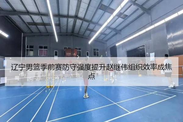 辽宁男篮季前赛防守强度提升赵继伟组织效率成焦点